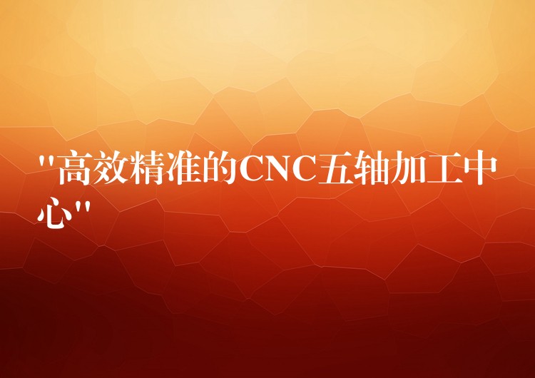 “高效精准的CNC五轴加工中心”