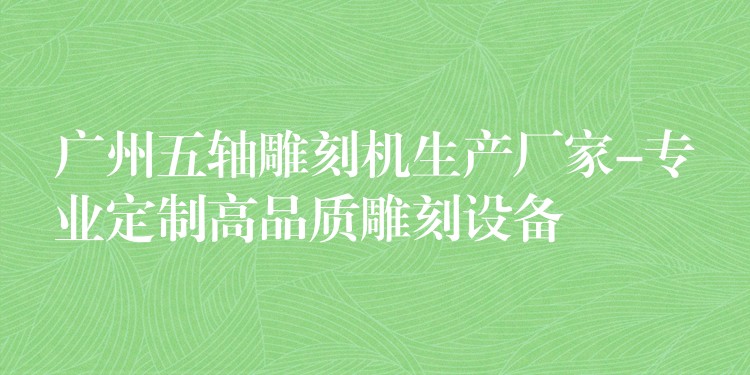 广州五轴雕刻机生产厂家-专业定制高品质雕刻设备