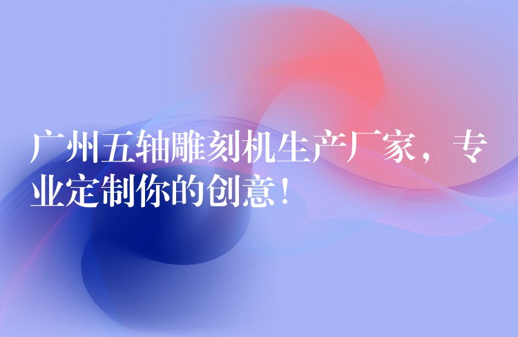 广州五轴雕刻机生产厂家，专业定制你的创意！