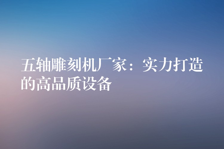 五轴雕刻机厂家：实力打造的高品质设备