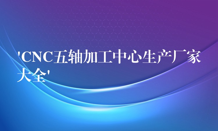 ‘CNC五轴加工中心生产厂家大全’