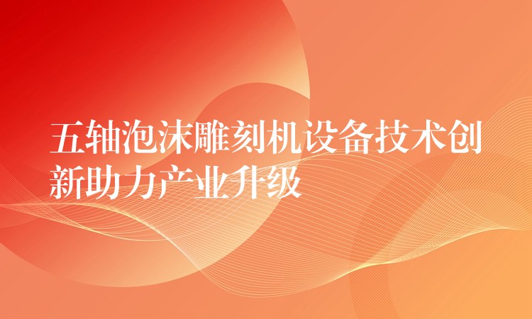 五轴泡沫雕刻机设备技术创新助力产业升级