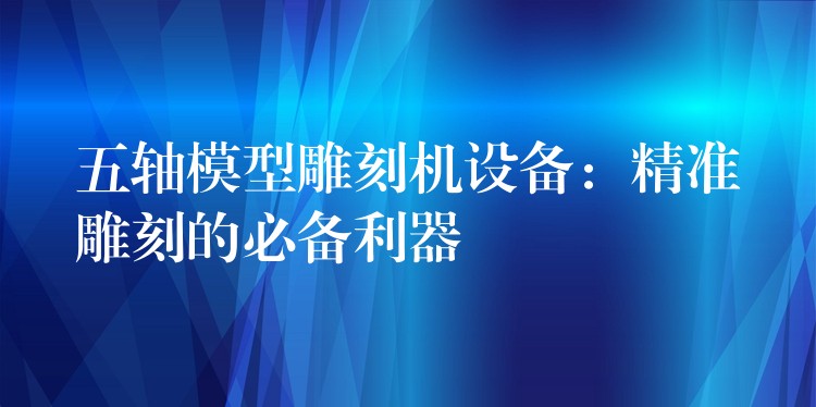 五轴模型雕刻机设备：精准雕刻的必备利器