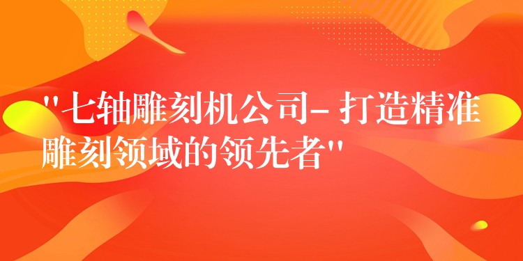 “七轴雕刻机公司- 打造精准雕刻领域的领先者”