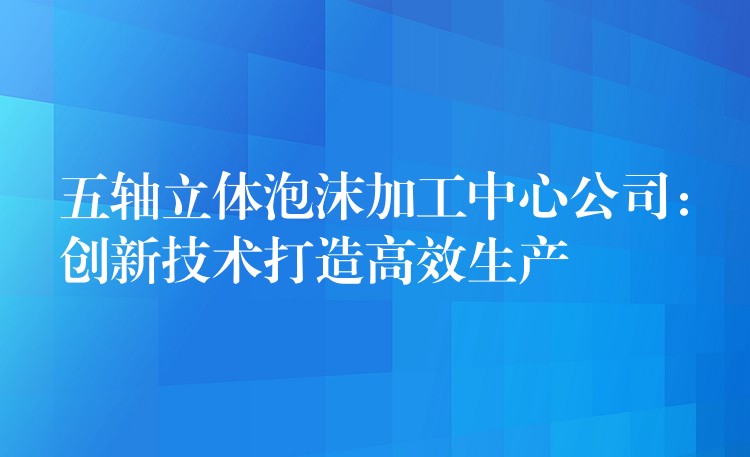 五轴立体泡沫加工中心公司：创新技术打造高效生产