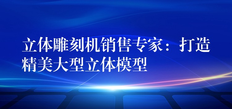 立体雕刻机销售专家：打造精美大型立体模型